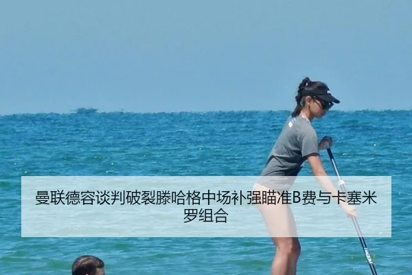 曼联德容谈判破裂滕哈格中场补强瞄准B费与卡塞米罗组合