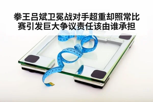 拳王吕斌卫冕战对手超重却照常比赛引发巨大争议责任该由谁承担